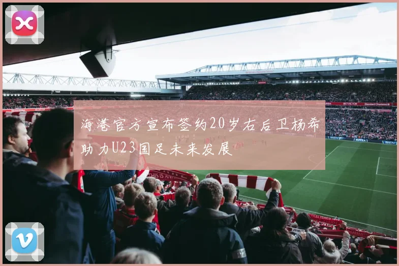海港官方宣布签约20岁右后卫杨希助力U23国足未来发展
