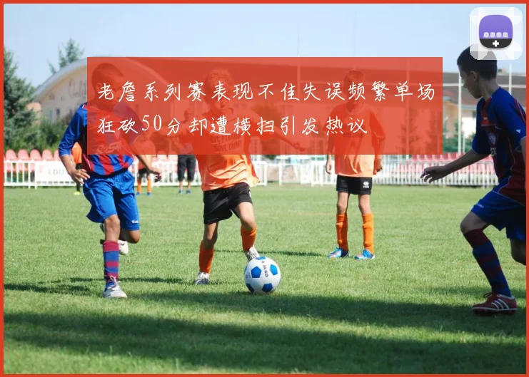 老詹系列赛表现不佳失误频繁单场狂砍50分却遭横扫引发热议