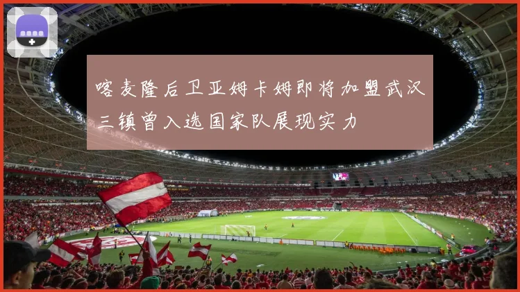 喀麦隆后卫亚姆卡姆即将加盟武汉三镇曾入选国家队展现实力