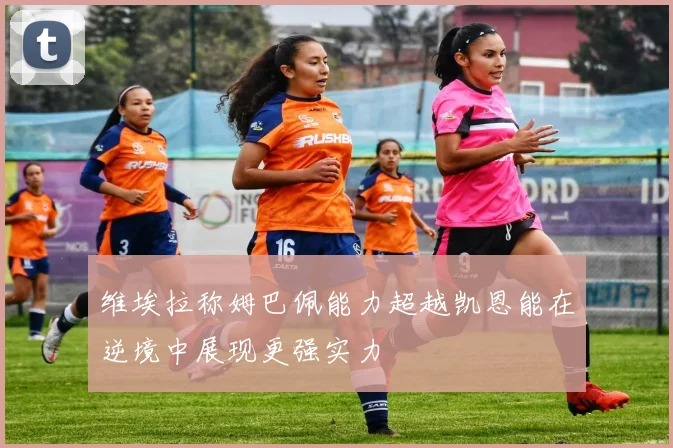 维埃拉称姆巴佩能力超越凯恩能在逆境中展现更强实力
