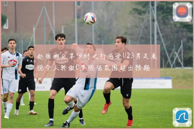 赵丽娜分享沙特之行感受U23男足表现令人骄傲C罗现场氛围超出预期