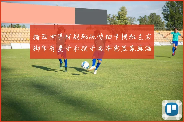 梅西世界杯战靴独特细节揭秘左右脚印有妻子和孩子名字彰显家庭温暖
