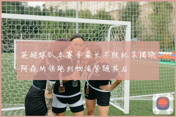 英超球队本赛季最长不败纪录揭晓阿森纳领跑利物浦紧随其后