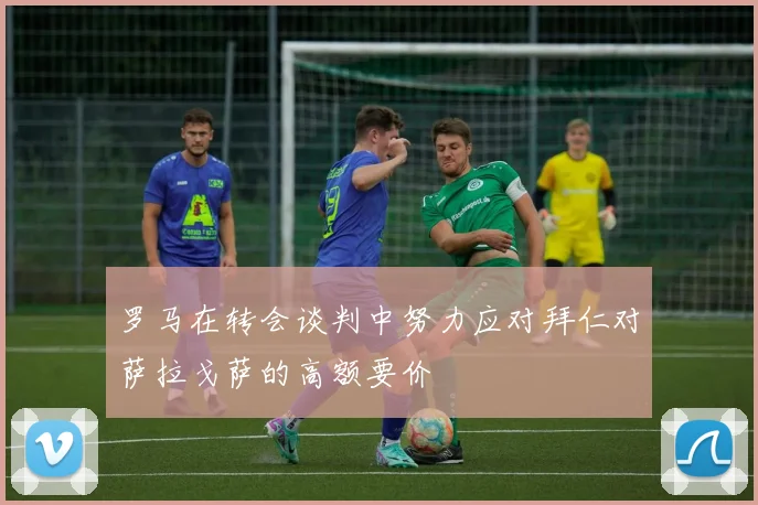 罗马在转会谈判中努力应对拜仁对萨拉戈萨的高额要价