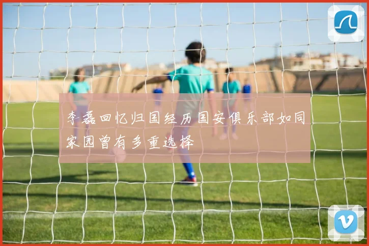 李磊回忆归国经历国安俱乐部如同家园曾有多重选择