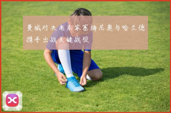 曼城对决老东家塞梅尼奥与哈兰德携手出战关键战役