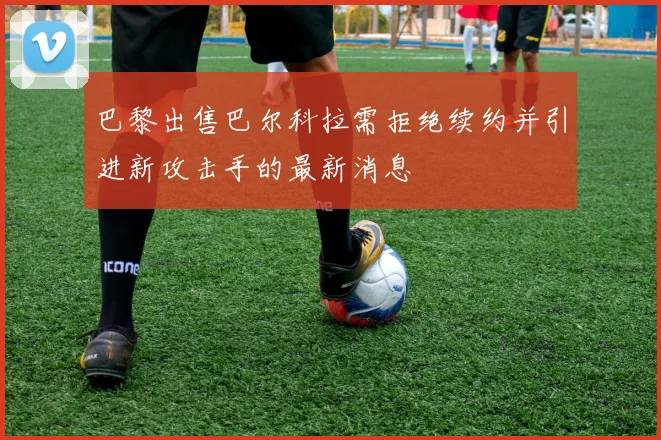 巴黎出售巴尔科拉需拒绝续约并引进新攻击手的最新消息